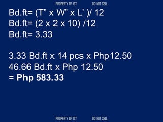 Bd.ft= (T” x W” x L’ )/ 12
Bd.ft= (2 x 2 x 10) /12
Bd.ft= 3.33
3.33 Bd.ft x 14 pcs x Php12.50
46.66 Bd.ft x Php 12.50
= Php 583.33
 