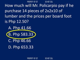 How much will Mr. Policarpio pay if he
purchase 14 pieces of 2x2x10 of
lumber and the prices per board foot
is Php 12.50?
A. Php 41.66
B. Php 583.33
C. Php 46.66
D. Php 653.33
 