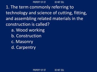 1. The term commonly referring to
technology and science of cutting, fitting,
and assembling related materials in the
construction is called?
a. Wood working
b. Construction
c. Masonry
d. Carpentry
 