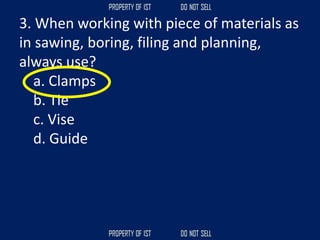 3. When working with piece of materials as
in sawing, boring, filing and planning,
always use?
a. Clamps
b. Tie
c. Vise
d. Guide
 