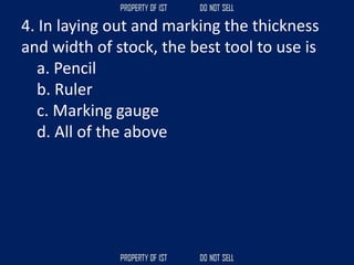 4. In laying out and marking the thickness
and width of stock, the best tool to use is
a. Pencil
b. Ruler
c. Marking gauge
d. All of the above
 