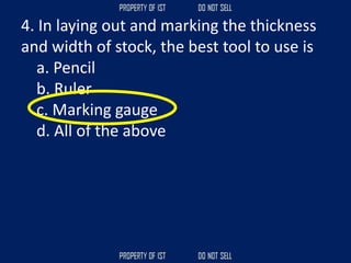 4. In laying out and marking the thickness
and width of stock, the best tool to use is
a. Pencil
b. Ruler
c. Marking gauge
d. All of the above
 