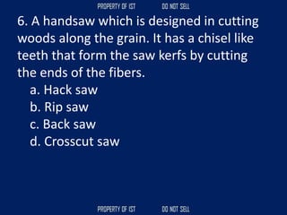 6. A handsaw which is designed in cutting
woods along the grain. It has a chisel like
teeth that form the saw kerfs by cutting
the ends of the fibers.
a. Hack saw
b. Rip saw
c. Back saw
d. Crosscut saw
 