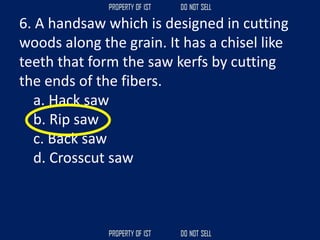 6. A handsaw which is designed in cutting
woods along the grain. It has a chisel like
teeth that form the saw kerfs by cutting
the ends of the fibers.
a. Hack saw
b. Rip saw
c. Back saw
d. Crosscut saw
 