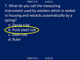7. What do you call the measuring
instrument used by workers which is reeled
in housing and retracts automatically by a
spring?
a. Zigzag rule
b. Push steel rule
c. Steel rule
d. Ruler
 