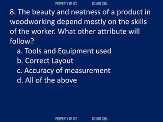 8. The beauty and neatness of a product in
woodworking depend mostly on the skills
of the worker. What other attribute will
follow?
a. Tools and Equipment used
b. Correct Layout
c. Accuracy of measurement
d. All of the above
 