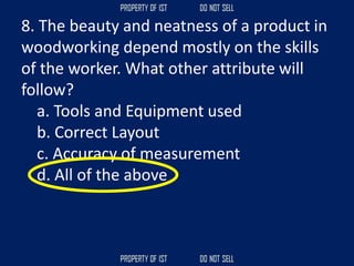 8. The beauty and neatness of a product in
woodworking depend mostly on the skills
of the worker. What other attribute will
follow?
a. Tools and Equipment used
b. Correct Layout
c. Accuracy of measurement
d. All of the above
 