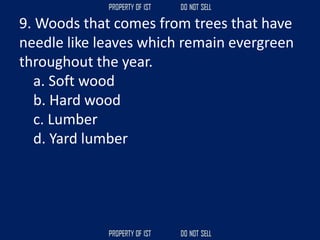 9. Woods that comes from trees that have
needle like leaves which remain evergreen
throughout the year.
a. Soft wood
b. Hard wood
c. Lumber
d. Yard lumber
 