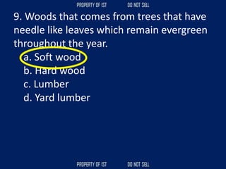 9. Woods that comes from trees that have
needle like leaves which remain evergreen
throughout the year.
a. Soft wood
b. Hard wood
c. Lumber
d. Yard lumber
 