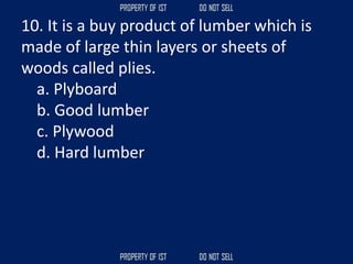 10. It is a buy product of lumber which is
made of large thin layers or sheets of
woods called plies.
a. Plyboard
b. Good lumber
c. Plywood
d. Hard lumber
 