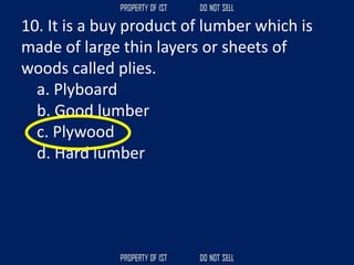 10. It is a buy product of lumber which is
made of large thin layers or sheets of
woods called plies.
a. Plyboard
b. Good lumber
c. Plywood
d. Hard lumber
 