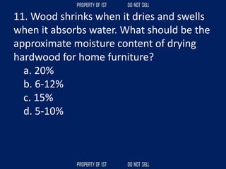 11. Wood shrinks when it dries and swells
when it absorbs water. What should be the
approximate moisture content of drying
hardwood for home furniture?
a. 20%
b. 6-12%
c. 15%
d. 5-10%
 
