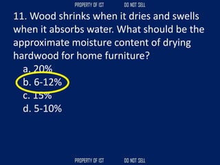 11. Wood shrinks when it dries and swells
when it absorbs water. What should be the
approximate moisture content of drying
hardwood for home furniture?
a. 20%
b. 6-12%
c. 15%
d. 5-10%
 