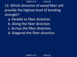 12. Which direction of wood fiber will
provide the highest level of bending
strength?
a. Parallel to fiber direction
b. Along the fiber direction
c. Across the fiber direction
d. Diagonal the fiber direction
 
