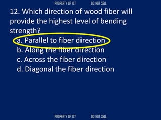 12. Which direction of wood fiber will
provide the highest level of bending
strength?
a. Parallel to fiber direction
b. Along the fiber direction
c. Across the fiber direction
d. Diagonal the fiber direction
 