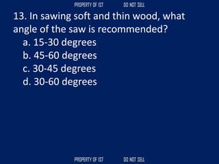 13. In sawing soft and thin wood, what
angle of the saw is recommended?
a. 15-30 degrees
b. 45-60 degrees
c. 30-45 degrees
d. 30-60 degrees
 