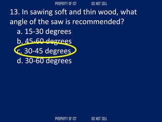 13. In sawing soft and thin wood, what
angle of the saw is recommended?
a. 15-30 degrees
b. 45-60 degrees
c. 30-45 degrees
d. 30-60 degrees
 