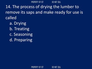 14. The process of drying the lumber to
remove its saps and make ready for use is
called
a. Drying
b. Treating
c. Seasoning
d. Preparing
 