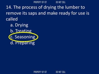 14. The process of drying the lumber to
remove its saps and make ready for use is
called
a. Drying
b. Treating
c. Seasoning
d. Preparing
 