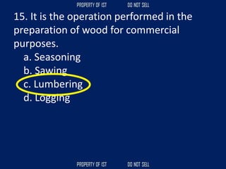 15. It is the operation performed in the
preparation of wood for commercial
purposes.
a. Seasoning
b. Sawing
c. Lumbering
d. Logging
 