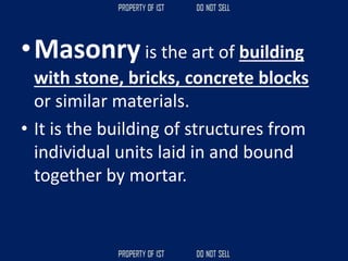 •Masonry is the art of building
with stone, bricks, concrete blocks
or similar materials.
• It is the building of structures from
individual units laid in and bound
together by mortar.
 