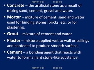 • Concrete – the artificial stone as a result of
mixing sand, cement, gravel and water.
• Mortar – mixture of cement, sand and water
used for binding stones, bricks, etc. or for
plastering.
• Grout – mixture of cement and water
• Plaster – mixture applied wet to wall or ceilings
and hardened to produce smooth surface.
• Cement – a bonding agent that reacts with
water to form a hard stone-like substance.
 
