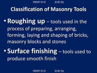 Classification of Masonry Tools
• Roughing up – tools used in the
process of preparing, arranging,
forming, laying and shaping of bricks,
masonry blocks and stones
• Surface finishing – tools used to
produce smooth finish
 