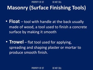 • Float – tool with handle at the back usually
made of wood, a tool used to finish a concrete
surface by making it smooth
Masonry (Surface Finishing Tools)
• Trowel – flat tool used for applying,
spreading and shaping plaster or mortar to
produce smooth finish.
 