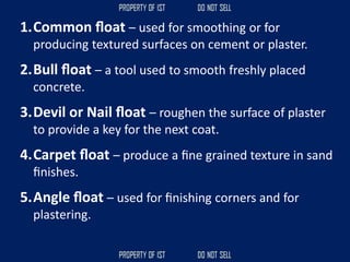 1.Common ﬂoat – used for smoothing or for
producing textured surfaces on cement or plaster.
2.Bull ﬂoat – a tool used to smooth freshly placed
concrete.
3.Devil or Nail ﬂoat – roughen the surface of plaster
to provide a key for the next coat.
4.Carpet ﬂoat – produce a ﬁne grained texture in sand
ﬁnishes.
5.Angle ﬂoat – used for ﬁnishing corners and for
plastering.
 