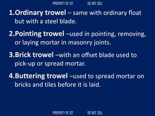 1.Ordinary trowel – same with ordinary ﬂoat
but with a steel blade.
2.Pointing trowel –used in pointing, removing,
or laying mortar in masonry joints.
3.Brick trowel –with an oﬀset blade used to
pick-up or spread mortar.
4.Buttering trowel –used to spread mortar on
bricks and tiles before it is laid.
 