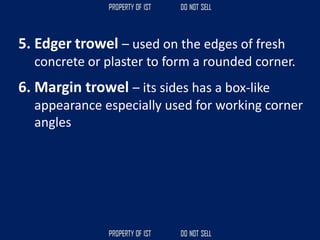 5. Edger trowel – used on the edges of fresh
concrete or plaster to form a rounded corner.
6. Margin trowel – its sides has a box-like
appearance especially used for working corner
angles
 