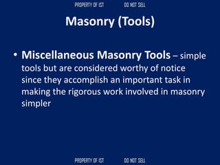 • Miscellaneous Masonry Tools – simple
tools but are considered worthy of notice
since they accomplish an important task in
making the rigorous work involved in masonry
simpler
Masonry (Tools)
 