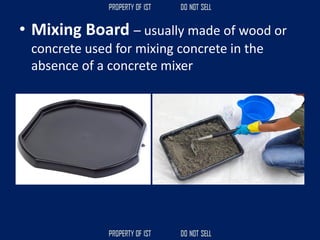 • Mixing Board – usually made of wood or
concrete used for mixing concrete in the
absence of a concrete mixer
 