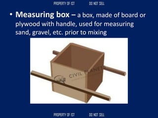 • Measuring box – a box, made of board or
plywood with handle, used for measuring
sand, gravel, etc. prior to mixing
 