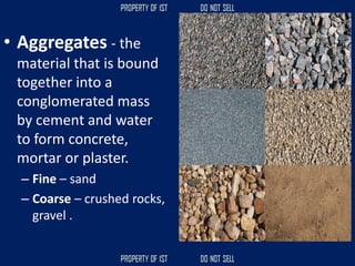 • Aggregates - the
material that is bound
together into a
conglomerated mass
by cement and water
to form concrete,
mortar or plaster.
– Fine – sand
– Coarse – crushed rocks,
gravel .
 
