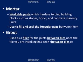 • Mortar
– Workable paste which hardens to bind building
blocks such as stones, bricks, and concrete masonry
units
– Use to fill and seal the irregular gaps between them
• Grout
– Used as a filler for the joints between tiles once the
tile you are installing has been sbetween tiles et
 