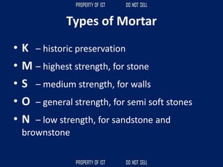 Types of Mortar
• K – historic preservation
• M – highest strength, for stone
• S – medium strength, for walls
• O – general strength, for semi soft stones
• N – low strength, for sandstone and
brownstone
 
