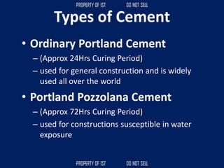 Types of Cement
• Ordinary Portland Cement
– (Approx 24Hrs Curing Period)
– used for general construction and is widely
used all over the world
• Portland Pozzolana Cement
– (Approx 72Hrs Curing Period)
– used for constructions susceptible in water
exposure
 