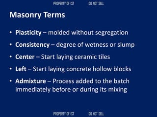 Masonry Terms
• Plasticity – molded without segregation
• Consistency – degree of wetness or slump
• Center – Start laying ceramic tiles
• Left – Start laying concrete hollow blocks
• Admixture – Process added to the batch
immediately before or during its mixing
 
