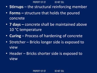 • Stirrups – the structural reinforcing member
• Forms – structure that holds the poured
concrete
• 7 days – concrete shall be maintained above
10 °C temperature
• Curing – Process of hardening of concrete
• Stretcher – Bricks longer side is exposed to
view
• Header – Bricks shorter side is exposed to
view
 