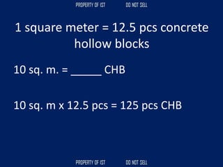 1 square meter = 12.5 pcs concrete
hollow blocks
10 sq. m. = _____ CHB
10 sq. m x 12.5 pcs = 125 pcs CHB
 