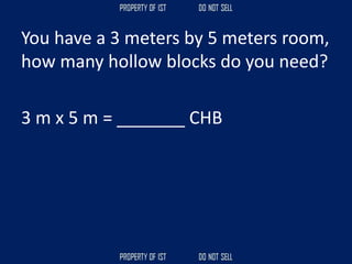You have a 3 meters by 5 meters room,
how many hollow blocks do you need?
3 m x 5 m = _______ CHB
 