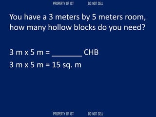 You have a 3 meters by 5 meters room,
how many hollow blocks do you need?
3 m x 5 m = _______ CHB
3 m x 5 m = 15 sq. m
 