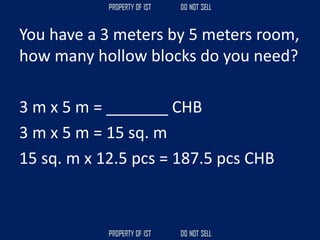 You have a 3 meters by 5 meters room,
how many hollow blocks do you need?
3 m x 5 m = _______ CHB
3 m x 5 m = 15 sq. m
15 sq. m x 12.5 pcs = 187.5 pcs CHB
 