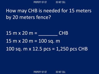 How may CHB is needed for 15 meters
by 20 meters fence?
15 m x 20 m = _______ CHB
15 m x 20 m = 100 sq. m
100 sq. m x 12.5 pcs = 1,250 pcs CHB
 