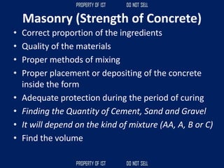 Masonry (Strength of Concrete)
• Correct proportion of the ingredients
• Quality of the materials
• Proper methods of mixing
• Proper placement or depositing of the concrete
inside the form
• Adequate protection during the period of curing
• Finding the Quantity of Cement, Sand and Gravel
• It will depend on the kind of mixture (AA, A, B or C)
• Find the volume
 