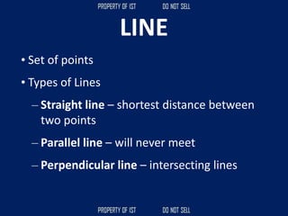 LINE
• Set of points
• Types of Lines
– Straight line – shortest distance between
two points
– Parallel line – will never meet
– Perpendicular line – intersecting lines
 