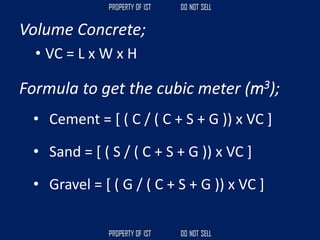 Volume Concrete;
• VC = L x W x H
Formula to get the cubic meter (m3);
• Cement = [ ( C / ( C + S + G )) x VC ]
• Sand = [ ( S / ( C + S + G )) x VC ]
• Gravel = [ ( G / ( C + S + G )) x VC ]
 