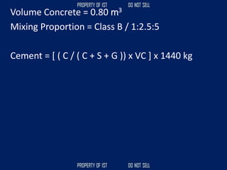 Volume Concrete = 0.80 m3
Mixing Proportion = Class B / 1:2.5:5
Cement = [ ( C / ( C + S + G )) x VC ] x 1440 kg
 