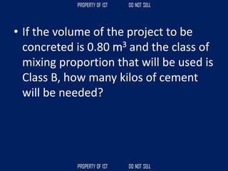 • If the volume of the project to be
concreted is 0.80 m3 and the class of
mixing proportion that will be used is
Class B, how many kilos of cement
will be needed?
 